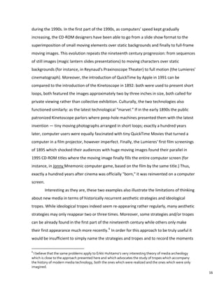 during the 1990s. In the first part of the 1990s, as computers' speed kept gradually
increasing, the CD-ROM designers have been able to go from a slide show format to the
superimposition of small moving elements over static backgrounds and finally to full-frame
moving images. This evolution repeats the nineteenth century progression: from sequences
of still images (magic lantern slides presentations) to moving characters over static
backgrounds (for instance, in Reynaud's Praxinoscope Theater) to full motion (the Lumieres'
cinematograph). Moreover, the introduction of QuickTime by Apple in 1991 can be
compared to the introduction of the Kinetoscope in 1892: both were used to present short
loops, both featured the images approximately two by three inches in size, both called for
private viewing rather than collective exhibition. Culturally, the two technologies also
functioned similarly: as the latest technological “marvel.” If in the early 1890s the public
patronized Kinetoscope parlors where peep-hole machines presented them with the latest
invention — tiny moving photographs arranged in short loops; exactly a hundred years
later, computer users were equally fascinated with tiny QuickTime Movies that turned a
computer in a film projector, however imperfect. Finally, the Lumieres' first film screenings
of 1895 which shocked their audiences with huge moving images found their parallel in
1995 CD-ROM titles where the moving image finally fills the entire computer screen (for
instance, in Jonny Mnemonic computer game, based on the film by the same title.) Thus,
exactly a hundred years after cinema was officially "born," it was reinvented on a computer
screen.
Interesting as they are, these two examples also illustrate the limitations of thinking
about new media in terms of historically recurrent aesthetic strategies and ideological
tropes. While ideological tropes indeed seem re-appearing rather regularly, many aesthetic
strategies may only reappear two or three times. Moreover, some strategies and/or tropes
can be already found in the first part of the nineteenth century while others only make
their first appearance much more recently.6
In order for this approach to be truly useful it
would be insufficient to simply name the strategies and tropes and to record the moments
6
I believe that the same problems apply to Erkki Huhtamo’s very interesting theory of media archeology
which is close to the approach presented here and which advocates the study of tropes which accompany
the history of modern media technology, both the ones which were realized and the ones which were only
imagined.
16
 
