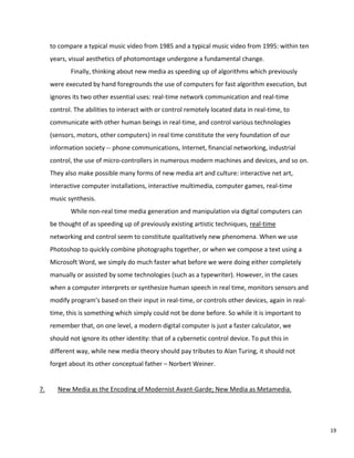 to compare a typical music video from 1985 and a typical music video from 1995: within ten
years, visual aesthetics of photomontage undergone a fundamental change.
Finally, thinking about new media as speeding up of algorithms which previously
were executed by hand foregrounds the use of computers for fast algorithm execution, but
ignores its two other essential uses: real-time network communication and real-time
control. The abilities to interact with or control remotely located data in real-time, to
communicate with other human beings in real-time, and control various technologies
(sensors, motors, other computers) in real time constitute the very foundation of our
information society -- phone communications, Internet, financial networking, industrial
control, the use of micro-controllers in numerous modern machines and devices, and so on.
They also make possible many forms of new media art and culture: interactive net art,
interactive computer installations, interactive multimedia, computer games, real-time
music synthesis.
While non-real time media generation and manipulation via digital computers can
be thought of as speeding up of previously existing artistic techniques, real-time
networking and control seem to constitute qualitatively new phenomena. When we use
Photoshop to quickly combine photographs together, or when we compose a text using a
Microsoft Word, we simply do much faster what before we were doing either completely
manually or assisted by some technologies (such as a typewriter). However, in the cases
when a computer interprets or synthesize human speech in real time, monitors sensors and
modify program’s based on their input in real-time, or controls other devices, again in real-
time, this is something which simply could not be done before. So while it is important to
remember that, on one level, a modern digital computer is just a faster calculator, we
should not ignore its other identity: that of a cybernetic control device. To put this in
different way, while new media theory should pay tributes to Alan Turing, it should not
forget about its other conceptual father – Norbert Weiner.
7. New Media as the Encoding of Modernist Avant-Garde; New Media as Metamedia.
19
 