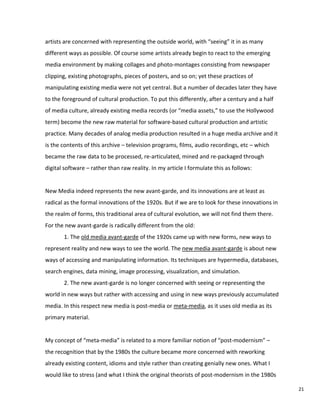 artists are concerned with representing the outside world, with “seeing” it in as many
different ways as possible. Of course some artists already begin to react to the emerging
media environment by making collages and photo-montages consisting from newspaper
clipping, existing photographs, pieces of posters, and so on; yet these practices of
manipulating existing media were not yet central. But a number of decades later they have
to the foreground of cultural production. To put this differently, after a century and a half
of media culture, already existing media records (or “media assets,” to use the Hollywood
term) become the new raw material for software-based cultural production and artistic
practice. Many decades of analog media production resulted in a huge media archive and it
is the contents of this archive – television programs, films, audio recordings, etc – which
became the raw data to be processed, re-articulated, mined and re-packaged through
digital software – rather than raw reality. In my article I formulate this as follows:
New Media indeed represents the new avant-garde, and its innovations are at least as
radical as the formal innovations of the 1920s. But if we are to look for these innovations in
the realm of forms, this traditional area of cultural evolution, we will not find them there.
For the new avant-garde is radically different from the old:
1. The old media avant-garde of the 1920s came up with new forms, new ways to
represent reality and new ways to see the world. The new media avant-garde is about new
ways of accessing and manipulating information. Its techniques are hypermedia, databases,
search engines, data mining, image processing, visualization, and simulation.
2. The new avant-garde is no longer concerned with seeing or representing the
world in new ways but rather with accessing and using in new ways previously accumulated
media. In this respect new media is post-media or meta-media, as it uses old media as its
primary material.
My concept of “meta-media” is related to a more familiar notion of “post-modernism” –
the recognition that by the 1980s the culture became more concerned with reworking
already existing content, idioms and style rather than creating genially new ones. What I
would like to stress (and what I think the original theorists of post-modernism in the 1980s
21
 