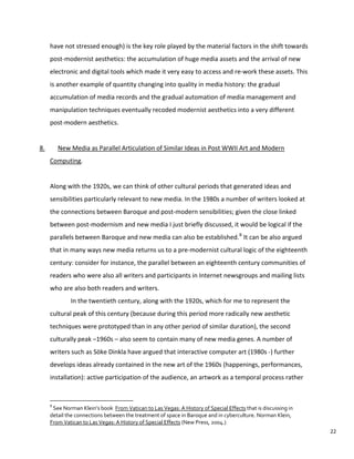 have not stressed enough) is the key role played by the material factors in the shift towards
post-modernist aesthetics: the accumulation of huge media assets and the arrival of new
electronic and digital tools which made it very easy to access and re-work these assets. This
is another example of quantity changing into quality in media history: the gradual
accumulation of media records and the gradual automation of media management and
manipulation techniques eventually recoded modernist aesthetics into a very different
post-modern aesthetics.
8. New Media as Parallel Articulation of Similar Ideas in Post WWII Art and Modern
Computing.
Along with the 1920s, we can think of other cultural periods that generated ideas and
sensibilities particularly relevant to new media. In the 1980s a number of writers looked at
the connections between Baroque and post-modern sensibilities; given the close linked
between post-modernism and new media I just briefly discussed, it would be logical if the
parallels between Baroque and new media can also be established.8
It can be also argued
that in many ways new media returns us to a pre-modernist cultural logic of the eighteenth
century: consider for instance, the parallel between an eighteenth century communities of
readers who were also all writers and participants in Internet newsgroups and mailing lists
who are also both readers and writers.
In the twentieth century, along with the 1920s, which for me to represent the
cultural peak of this century (because during this period more radically new aesthetic
techniques were prototyped than in any other period of similar duration), the second
culturally peak –1960s – also seem to contain many of new media genes. A number of
writers such as Söke Dinkla have argued that interactive computer art (1980s -) further
develops ideas already contained in the new art of the 1960s (happenings, performances,
installation): active participation of the audience, an artwork as a temporal process rather
8
See Norman Klein’s book From Vatican to Las Vegas: A History of Special Effects that is discussing in
detail the connections between the treatment of space in Baroque and in cyberculture. Norman Klein,
From Vatican to Las Vegas: A History of Special Effects (New Press, 2004.)
22
 
