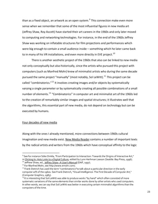 than as a fixed object, an artwork as an open system.9
This connection make even more
sense when we remember that some of the most influential figures in new media art
(Jeffrey Shaw, Roy Ascott) have started their art careers in the 1960s and only later moved
to computing and networking technologies. For instance, in the end of the 1960s Jeffrey
Shaw was working on inflatable structures for film projections and performances which
were big enough to contain a small audience inside – something which he later came back
to in many of his VR installations, and even more directly in EVE project.10
There is another aesthetic project of the 1960s that also can be linked to new media
not only conceptually but also historically, since the artists who pursued this project with
computers (such as Manfred Mohr) knew of minimalist artists who during the same decade
pursued the same project “manually” (most notably, Sol LeWitt).11
This project can be
called “combinatorics.”12
It involves creating images and/or objects by systematically
varying a single parameter or by systematically creating all possible combinations of a small
number of elements.13
“Combinatorics” in computer art and minimalist art of the 1960s led
to the creation of remarkably similar images and spatial structures; it illustrates well that
the algorithms, this essential part of new media, do not depend on technology but can be
executed by humans.
Four decades of new media
Along with the ones I already mentioned, more connections between 1960s cultural
imagination and new media exist. New Media Reader contains a number of important texts
by the radical artists and writers from the 1960s which have conceptual affinity to the logic
9
See for instance Söke Dinkla, "From Participation to Interaction: Towards the Origins of Interactive Art,"
in Clicking In: Hots Links to a Digital Culture, edited by Lynn Herhman Leeson (Seattle: Bay Press, 1996).
10
Jeffrew Shaw, ed., Jeffrey Shaw--A User's Manual (DAP, 1997).
11
For Manfred Mohr, see http://www.emohr.com/.
12
Frank Dietrich has used the term “combinatorics”to talk about a particular direction in the early
computer arft of the 1960s. See Frank Dietrich, "Visual Intelligence: The First Decade of Computer Art,"
(Computer Graphics, 1985).
13
It is interesting that Sol LeWitt was able to produce works “by hand” which often consisted of more
systematic variations of the same elements than similar works done by other artists who used computers.
In other words, we can say that Sol LeWitt was better in executing certain minimalist algorithms than the
computers of the time.
23
 
