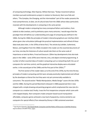 of computing technology: Allan Kaprow, William Borrows; “Oulipo movement (whose
members pursued combinatorics project in relation to literature), Nam June Paik and
others. “The Complex, the Changing, and the Intermediate” part of the reader presents the
most comprehensive, to date, set of cultural texts from the 1960s whose ideas particularly
resonate with the developments in computing in the same period.
Although modern computing has many conceptual fathers and mothers, from
Leibnitz to Ada Lovelace, and its prehistory spans many centuries, I would argue that the
paradigm that still defines our understanding and usage of computing was defined in the
1960s. During the 1960s the principles of modern interactive graphical user interface (GUI)
where given clear articulation (although the practical implementation and refined of these
ideas took place later, in the 1970s at Xerox Parc). The articles by Licklider, Sutherland,
Nelson, and Engelbart from the 1960s included in the reader are the essential documents of
our time; one day the historians of culture would rate them on the same scale of
importance as texts by Marx, Freud and Saussure. (Other key developments that also took
place in the 1960s – early 1970s were Internet, Unix, and object-oriented programming. A
number of other essential ideas of modern computing such as networking itself, the use of
computers for real-time control, and the graphical interactive display were articulated
earlier, in the second part of the 1940s and the first part of the 1950s.)14
The first section of the reader takes us to the end of the 1970s; by this time the key
principles of modern computing and GUI were already practically implemented and refined
by the developers at Xerox Parc but they were not yet commercially available to
consumers. The second section “Media Manipulation, Media Design” covers the late 1970s
and the 1980s. During this period Macintosh (released in 1984) popularized GUI; it also
shipped with a simple drawing and painting programs which emphasized the new role of a
computer as a creative tool; finally, it was the first inexpensive computer which came with
a bit-mapped display. Atari computers made computer-based sound manipulation
affordable; computer games achieved a new level of popularity; cinema started to use
computers for special effects (Tron released by Disney in 1982 contained seventeen
14
See Paul N. Edwards, The Closed World: Computers and the Politics of Discourse in Cold War America,
reprint edition (The MIT Press, 1997).
24
 