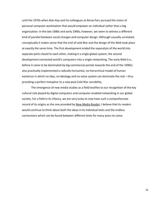 26
until the 1970s when Alan Kay and his colleagues at Xerox Parc pursued the vision of
personal computer workstation that would empower an individual rather than a big
organization. In the late 1980s and early 1990s, however, we seem to witness a different
kind of parallel between social changes and computer design. Although causally unrelated,
conceptually it makes sense that the end of cold War and the design of the Web took place
at exactly the same time. The first development ended the separation of the world into
separate parts closed to each other, making it a single global system; the second
development connected world’s computers into a single networking. The early Web (i.e.,
before it came to be dominated by big commercial portals towards the end of the 1990s)
also practically implemented a radically horizontal, no-hierarchical model of human
existence in which no idea, no ideology and no value system can dominate the rest – thus
providing a perfect metaphor to a new post Cold War sensibility.
The emergence of new media studies as a field testifies to our recognition of the key
cultural role played by digital computers and computer-enabled networking in our global
society. For a field in its infancy, we are very lucky to now have such a comprehensive
record of its origins as the one provided by New Media Reader; I believe that its readers
would continue to think about both the ideas in its individual texts and the endless
connections which can be found between different texts for many years to come.
 