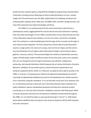 would not have computer games using Artificial Intelligence programming, network-based
multimedia, including various Web plug-ins which enable distribution of music, moving
images and 3-D environment over the Web, sophisticated 3-D modeling, animation and
rendering tools, database-driven Web sites, CD-ROMs, DVD, and other storage formats, and
most other advanced new media technologies and forms.
The 1990s U.S. art world proved to be the most conservative cultural force in
contemporary society, lagging behind the rest of cultural and social institutions in dealing
with new media technologies. (In the 1990s a standard joke at new media festivals was that
a new media piece requires two interfaces: one for art curators, and one for everybody
else). This resistance is understandable given that the logic of the art world and the logic of
new media are exact opposites. The first is based the romantic idea of authorship which
assumes a single author; the notion of a unique, one of a kind art object; and the control
over the distribution of such objects which takes place through a set of exclusive places:
galleries, museums, actions). The second privileges the existence of potentially numerous
copies, infinitely large number of different states of the same work, author-user symbiosis
(the user can change the work through interactivity), the collective, collaborative
authorship, and network distribution (which bypasses the art system distribution channels).
Moreover, exhibition of new media requires a level of technical sophistication and
computer equipment which neither U.S. Museums nor galleries were able to provide in the
1990s. In contrast, in Europe generous federal and regional funding allowed not only for
mountings of sophisticated exhibitions but also for the development of a whole new form
of art: interactive computer installation. It is true that after many years of its existence, the
U.S. art world learned how to deal with and in fact fully embraced video installation, but
video installations requires standardized equipment and they don’t demand constant
monitoring, as it is the case with interactive installations and even with Web pieces. While
in Europe equipment-intensive form of interactive installation has flourished throughout
the 1990s, U.S. art world has taken an easy way by focusing on “net art” i.e. Web-based
pieces whose exhibition does not require much resources beyond a off-the-shelf computer
and a Net connection.
3
 
