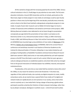 All this started to change with the increasing speed by the end of the 1990s. Various
cultural institutions in the U.S. finally begun to pay attention to new media. The first were
education institutions. Around 1995 Universities and the art schools, particularly on the
West Coast, begin to initiate program in new media art and design as well as open faculty
positions in these areas; by the beginning of the new decade, practically every University
and art school on the West Coast had both undergraduate and graduate programs in new
media. A couple of years later museums such as Walker Art Center begun to mount a
number of impressive online exhibitions and started to commission online projects. 2000
Whitney Biannual included a room dedicated to net art (even though its presentation
conceptually was ages behind the presentation of new media in such places as Ars
Electronica Center in Linz, Intercommunication Center in Tokyo, or ZKM in Germany).
Finally in 2001, both Whitney Museum in New York and San Francisco Museum of Modern
art (SFMOMA) have mounted large survey exhibitions of new media art (Bitstreams at the
Whitney, 010101: Art in Technological Times at SFMOMA). Add to this constant flow of
conferences and workshops mounted in such bastions of American Academia as the
Institute for Advanced Studies in Princeton; fellowships in new media initiated by such
prestigious funding bodies as Rockefeller Foundation and Social Science Research Council
(both were started in 2001); book series on new media published by such well-respected
presses as the MIT Press (this book is a part of such a series). What ten years ago was a
cultural underground became an established academic and artistic field; what has emerged
from on the ground interactions of individual players has solidified, matured, and acquired
institutional forms.
Paradoxically, at the same time as new media field has started to mature (the end of
the 1990s), its very reason for existence came to be threatened. If all artists now,
regardless of their preferred media, also routinely use digital computers to create, modify
and produce works, do we need to have a special field of new media art? As digital and
network media are rapidly became an omni-presence in our society, and as most artists
came to routinely use it, new media field is facing a danger of becoming a ghetto whose
participants would be united by their fetishism of latest computer technology, rather than
by any deeper conceptual, ideological or aesthetic issues – a kind of local club for photo
4
 