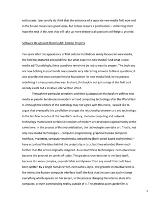 enthusiasts. I personally do think that the existence of a separate new media field now and
in the future makes very good sense, but it does require a justification – something that I
hope the rest of this text that will take up more theoretical questions will help to provide.
Software Design and Modern Art: Parallel Projects
Ten years after the appearance of first cultural institutions solely focused on new media,
the field has matured and solidified. But what exactly is new media? And what is new
media art? Surprisingly, these questions remain to be not so easy to answer. The book you
are now holding in your hands does provide very interesting answers to these questions; it
also provides the most comprehensive foundation for new media field, in the process
redefining it a very productive way. In short, this book is not just a map of the field as it
already exists but a creative intervention into it.
Through the particular selections and their juxtaposition this book re-defines new
media as parallel tendencies in modern art and computing technology after the World War
II. Although the editors of the anthology may not agree with this move, I would like to
argue that eventually this parallelism changes the relationship between art and technology.
In the last few decades of the twentieth century, modern computing and network
technology materialized certain key projects of modern art developed approximately at the
same time. In the process of this materialization, the technologies overtake art. That is, not
only new media technologies – computer programming, graphical human-computer
interface, hypertext, computer multimedia, networking (both wired-based and wireless) –
have actualized the ideas behind the projects by artists, but they extended them much
further than the artists originally imagined. As a result these technologies themselves have
become the greatest art works of today. The greatest hypertext text is the Web itself,
because it is more complex, unpredictable and dynamic than any novel that could have
been written by a single human writer, even James Joyce. The greatest interactive work is
the interactive human-computer interface itself: the fact that the user can easily change
everything which appears on her screen, in the process changing the internal state of a
computer, or even commanding reality outside of it. The greatest avant-garde film is
5
 