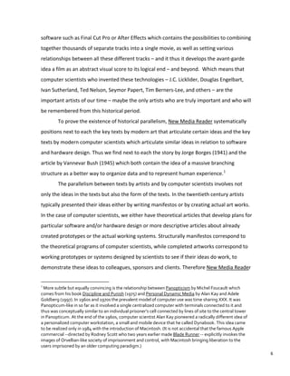 software such as Final Cut Pro or After Effects which contains the possibilities to combining
together thousands of separate tracks into a single movie, as well as setting various
relationships between all these different tracks – and it thus it develops the avant-garde
idea a film as an abstract visual score to its logical end – and beyond. Which means that
computer scientists who invented these technologies – J.C. Licklider, Douglas Engelbart,
Ivan Sutherland, Ted Nelson, Seymor Papert, Tim Berners-Lee, and others – are the
important artists of our time – maybe the only artists who are truly important and who will
be remembered from this historical period.
To prove the existence of historical parallelism, New Media Reader systematically
positions next to each the key texts by modern art that articulate certain ideas and the key
texts by modern computer scientists which articulate similar ideas in relation to software
and hardware design. Thus we find next to each the story by Jorge Borges (1941) and the
article by Vannevar Bush (1945) which both contain the idea of a massive branching
structure as a better way to organize data and to represent human experience.1
The parallelism between texts by artists and by computer scientists involves not
only the ideas in the texts but also the form of the texts. In the twentieth century artists
typically presented their ideas either by writing manifestos or by creating actual art works.
In the case of computer scientists, we either have theoretical articles that develop plans for
particular software and/or hardware design or more descriptive articles about already
created prototypes or the actual working systems. Structurally manifestos correspond to
the theoretical programs of computer scientists, while completed artworks correspond to
working prototypes or systems designed by scientists to see if their ideas do work, to
demonstrate these ideas to colleagues, sponsors and clients. Therefore New Media Reader
1
More subtle but equally convincing is the relationship between Panopticism by Michel Foucault which
comes from his book Discipline and Punish (1975) and Personal Dynamic Media by Alan Kay and Adele
Goldberg (1997). In 1960s and 1970s the prevalent model of computer use was time sharing XXX. It was
Panopticum-like in so far as it involved a single centralized computer with terminals connected to it and
thus was conceptually similar to an individual prisoner’s cell connected by lines of site to the central tower
in Panopticum. At the end of the 1960s, computer scientist Alan Kay pioneered a radically different idea of
a personalized computer workstation, a small and mobile device that he called Dynabook. This idea came
to be realized only in 1984 with the introduction of Macintosh. (It is not accidental that the famous Apple
commercial --directed by Rodney Scott who two years earlier made Blade Runner -- explicitly invokes the
images of Orvellian-like society of imprisonment and control, with Macintosh bringing liberation to the
users imprisoned by an older computing paradigm.)
6
 