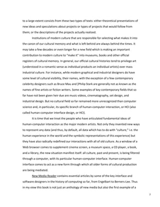 to a large extent consists from these two types of texts: either theoretical presentations of
new ideas and speculations about projects or types of projects that would follow from
them; or the descriptions of the projects actually realized.
Institutions of modern culture that are responsible for selecting what makes it into
the canon of our cultural memory and what is left behind are always behind the times. It
may take a few decades or even longer for a new field which is making an important
contribution to modern culture to “make it” into museums, books and other official
registers of cultural memory. In general, our official cultural histories tend to privilege art
(understood in a romantic sense as individual products an individual artists) over mass
industrial culture. For instance, while modern graphical and industrial designers do have
some level of cultural visibility, their names, with the exception of a few contemporary
celebrity designers such as Bruce Mau and [Philip Stark are generally not as known as the
names of fine artists or fiction writers. Some examples of key contemporary fields that so
far have not been given heir due are music videos, cinematography, set design, and
industrial design. But no cultural field so far remained more unrecognized than computer
science and, in particular, its specific branch of human-computer interaction, or HCI (also
called human-computer interface design, or HCI).
It is time that we treat the people who have articulated fundamental ideas of
human-computer interaction as the major modern artists. Not only they invented new ways
to represent any data (and thus, by default, all data which has to do with “culture,” i.e. the
human experience in the world and the symbolic representations of this experience) but
they have also radically redefined our interactions with all of old culture. As a window of a
Web browser comes to supplement cinema screen, a museum space, a CD player, a book,
and a library, the new situation manifest itself: all culture, past and present, is being filtered
through a computer, with its particular human-computer interface. Human-computer
interface comes to act as a new form through which all older forms of cultural production
are being mediated.
New Media Reader contains essential articles by some of the key interface and
software designers in the history of computing so far, from Engelbart to Berners-Lee. Thus
in my view this book is not just an anthology of new media but also the first example of a
7
 