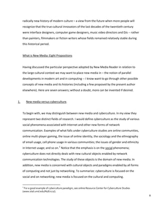 radically new history of modern culture – a view from the future when more people will
recognize that the true cultural innovators of the last decades of the twentieth century
were interface designers, computer game designers, music video directors and DJs -- rather
than painters, filmmakers or fiction writers whose fields remained relatively stable during
this historical period.
What is New Media: Eight Propositions
Having discussed the particular perspective adopted by New Media Reader in relation to
the large cultural context we may want to place new media in – the notion of parallel
developments in modern art and in computing -- I know want to go through other possible
concepts of new media and its histories (including a few proposed by the present author
elsewhere). Here are seven answers; without a doubt, more can be invented if desired.
1. New media versus cyberculture.
To begin with, we may distinguish between new media and cyberculture. In my view they
represent two distinct fields of research. I would define cyberculture as the study of various
social phenomena associated with Internet and other new forms of network
communication. Examples of what falls under cyberculture studies are online communities,
online multi-player gaming, the issue of online identity, the sociology and the ethnography
of email usage, cell phone usage in various communities; the issues of gender and ethnicity
in Internet usage; and so on.2
Notice that the emphasis is on the social phenomena;
cyberculture does not directly deals with new cultural objects enabled by network
communication technologies. The study of these objects is the domain of new media. In
addition, new media is concerned with cultural objects and paradigms enabled by all forms
of computing and not just by networking. To summarize: cyberculture is focused on the
social and on networking; new media is focused on the cultural and computing.
2
For a good example of cyberculture paradigm, see online Resource Center for Cyberculture Studies
(www.otal.umd.edu/%7Erccs/).
8
 