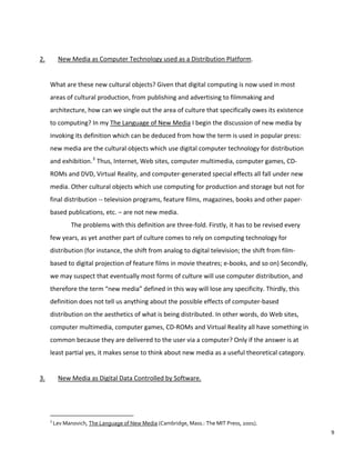 2. New Media as Computer Technology used as a Distribution Platform.
What are these new cultural objects? Given that digital computing is now used in most
areas of cultural production, from publishing and advertising to filmmaking and
architecture, how can we single out the area of culture that specifically owes its existence
to computing? In my The Language of New Media I begin the discussion of new media by
invoking its definition which can be deduced from how the term is used in popular press:
new media are the cultural objects which use digital computer technology for distribution
and exhibition.3
Thus, Internet, Web sites, computer multimedia, computer games, CD-
ROMs and DVD, Virtual Reality, and computer-generated special effects all fall under new
media. Other cultural objects which use computing for production and storage but not for
final distribution -- television programs, feature films, magazines, books and other paper-
based publications, etc. – are not new media.
The problems with this definition are three-fold. Firstly, it has to be revised every
few years, as yet another part of culture comes to rely on computing technology for
distribution (for instance, the shift from analog to digital television; the shift from film-
based to digital projection of feature films in movie theatres; e-books, and so on) Secondly,
we may suspect that eventually most forms of culture will use computer distribution, and
therefore the term “new media” defined in this way will lose any specificity. Thirdly, this
definition does not tell us anything about the possible effects of computer-based
distribution on the aesthetics of what is being distributed. In other words, do Web sites,
computer multimedia, computer games, CD-ROMs and Virtual Reality all have something in
common because they are delivered to the user via a computer? Only if the answer is at
least partial yes, it makes sense to think about new media as a useful theoretical category.
3. New Media as Digital Data Controlled by Software.
3
Lev Manovich, The Language of New Media (Cambridge, Mass.: The MIT Press, 2001).
9
 