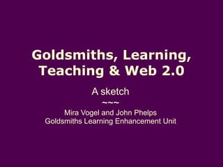 Goldsmiths, Learning, Teaching & Web 2.0 A sketch ~~~ Mira Vogel and John Phelps Goldsmiths Learning Enhancement Unit 