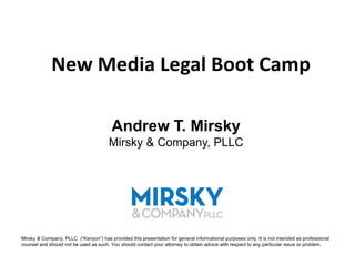New Media Legal Boot Camp

                                         Andrew T. Mirsky
                                       Mirsky & Company, PLLC




Mirsky & Company, PLLC (“Kenyon”) has provided this presentation for general informational purposes only. It is not intended as professional
counsel and should not be used as such. You should contact your attorney to obtain advice with respect to any particular issue or problem.
 