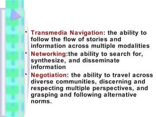 • Transmedia Navigation: the ability to
follow the flow of stories and
information across multiple modalities
• Networking:the ability to search for,
synthesize, and disseminate
information
• Negotiation: the ability to travel across
diverse communities, discerning and
respecting multiple perspectives, and
grasping and following alternative
norms.
 