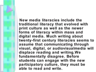 New media literacies include the
traditional literacy that evolved with
print culture as well as the newer
forms of literacy within mass and
digital media. Much writing about
twenty-first century literacies seems to
assume that communicating through
visual, digital, or audiovisualmedia will
displace reading and writing.We
fundamentally disagree. Before
students can engage with the new
participatory culture, they must be
able to read and write.
 