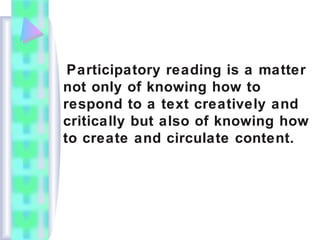 Participatory reading is a matter
not only of knowing how to
respond to a text creatively and
critically but also of knowing how
to create and circulate content.
 