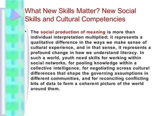 What New Skills Matter? New Social
Skills and Cultural Competencies
• The social production of meaning is more than
individual interpretation multiplied; it represents a
qualitative difference in the ways we make sense of
cultural experience, and in that sense, it represents a
profound change in how we understand literacy. In
such a world, youth need skills for working within
social networks, for pooling knowledge within a
collective intelligence, for negotiating across cultural
differences that shape the governing assumptions in
different communities, and for reconciling conflicting
bits of data to form a coherent picture of the world
around them.
 