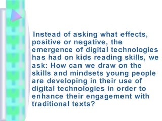 Instead of asking what effects,
positive or negative, the
emergence of digital technologies
has had on kids reading skills, we
ask: How can we draw on the
skills and mindsets young people
are developing in their use of
digital technologies in order to
enhance their engagement with
traditional texts?
 
