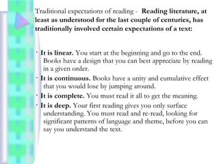 Traditional expectations of reading - Reading literature, at
least as understood for the last couple of centuries, has
traditionally involved certain expectations of a text:
･ It is linear. You start at the beginning and go to the end.
Books have a design that you can best appreciate by reading
in a given order.
･ It is continuous. Books have a unity and cumulative effect
that you would lose by jumping around.
･ It is complete. You must read it all to get the meaning.
･ It is deep. Your first reading gives you only surface
understanding. You must read and re-read, looking for
significant patterns of language and theme, before you can
say you understand the text.
 