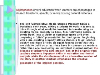 Appropriation enters education when learners are encouraged to
dissect, transform, sample, or remix existing cultural materials.
• The MIT Comparative Media Studies Program hosts a
workshop each year, asking students to work in teams to
think through what would be involved in transforming an
existing media property (a book, film, television series, or
comic book) into a video or computer game and then
preparing a “pitch” presentation for their game: beginning
with a pre-existing property allows students to get started
quickly and more or less on equal footing given that they
are able to build on a text they have in common as readers
rather than one created by an individual student author; the
process of identifying core proper- ties of the original work
teaches students important skills at narrative and formal
analysis while the development of an alternative version of
the story in another medium emphasize the creative
expansion of the original content.
 