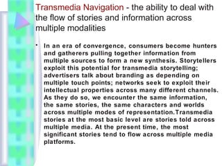 Transmedia Navigation - the ability to deal with
the flow of stories and information across
multiple modalities
• In an era of convergence, consumers become hunters
and gatherers pulling together information from
multiple sources to form a new synthesis. Storytellers
exploit this potential for transmedia storytelling;
advertisers talk about branding as depending on
multiple touch points; networks seek to exploit their
intellectual properties across many different channels.
As they do so, we encounter the same information,
the same stories, the same characters and worlds
across multiple modes of representation.Transmedia
stories at the most basic level are stories told across
multiple media. At the present time, the most
significant stories tend to flow across multiple media
platforms.
 