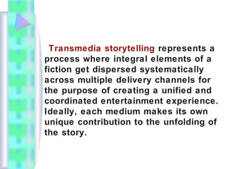 Transmedia storytelling represents a
process where integral elements of a
fiction get dispersed systematically
across multiple delivery channels for
the purpose of creating a unified and
coordinated entertainment experience.
Ideally, each medium makes its own
unique contribution to the unfolding of
the story.
 