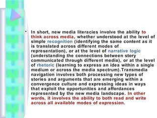 • In short, new media literacies involve the ability to
think across media, whether understood at the level of
simple recognition (identifying the same content as it
is translated across different modes of
representation), or at the level of narrative logic
(understanding the connections between story
communicated through different media), or at the level
of rhetoric (learning to express an idea within a single
medium or across the media spectrum).Transmedia
navigation involves both processing new types of
stories and arguments that are emerging within a
convergence culture and expressing ideas in ways
that exploit the opportunities and affordances
represented by the new media landscape. In other
words, it involves the ability to both read and write
across all available modes of expression.
 