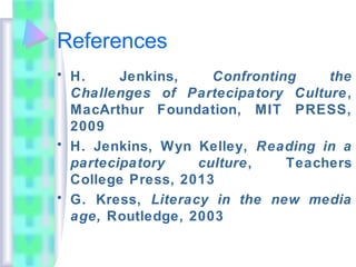 References
• H. Jenkins, Confronting the
Challenges of Partecipatory Culture,
MacArthur Foundation, MIT PRESS,
2009
• H. Jenkins, Wyn Kelley, Reading in a
partecipatory culture, Teachers
College Press, 2013
• G. Kress, Literacy in the new media
age, Routledge, 2003
 