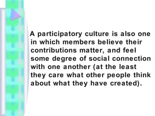 A participatory culture is also one
in which members believe their
contributions matter, and feel
some degree of social connection
with one another (at the least
they care what other people think
about what they have created).
 