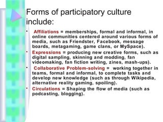 Forms of participatory culture
include:
• Affiliations = memberships, formal and informal, in
online communities centered around various forms of
media, such as Friendster, Facebook, message
boards, metagaming, game clans, or MySpace).
• Expressions = producing new creative forms, such as
digital sampling, skinning and modding, fan
videomaking, fan fiction writing, zines, mash-ups).
• Collaborative Problem-solving = working together in
teams, formal and informal, to complete tasks and
develop new knowledge (such as through Wikipedia,
alternative reality gaming, spoiling).
• Circulations = Shaping the flow of media (such as
podcasting, blogging).
 