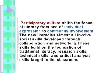Participatory culture shifts the focus
of literacy from one of individual
expression to community involvement.
The new literacies almost all involve
social skills developed through
collaboration and networking.These
skills build on the foundation of
traditional literacy, research skills,
technical skills, and critical analysis
skills taught in the classroom.
 