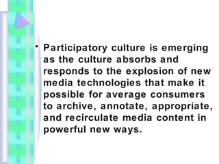 • Participatory culture is emerging
as the culture absorbs and
responds to the explosion of new
media technologies that make it
possible for average consumers
to archive, annotate, appropriate,
and recirculate media content in
powerful new ways.
 