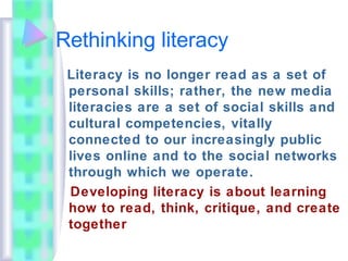 Rethinking literacy
Literacy is no longer read as a set of
personal skills; rather, the new media
literacies are a set of social skills and
cultural competencies, vitally
connected to our increasingly public
lives online and to the social networks
through which we operate.
Developing literacy is about learning
how to read, think, critique, and create
together
 