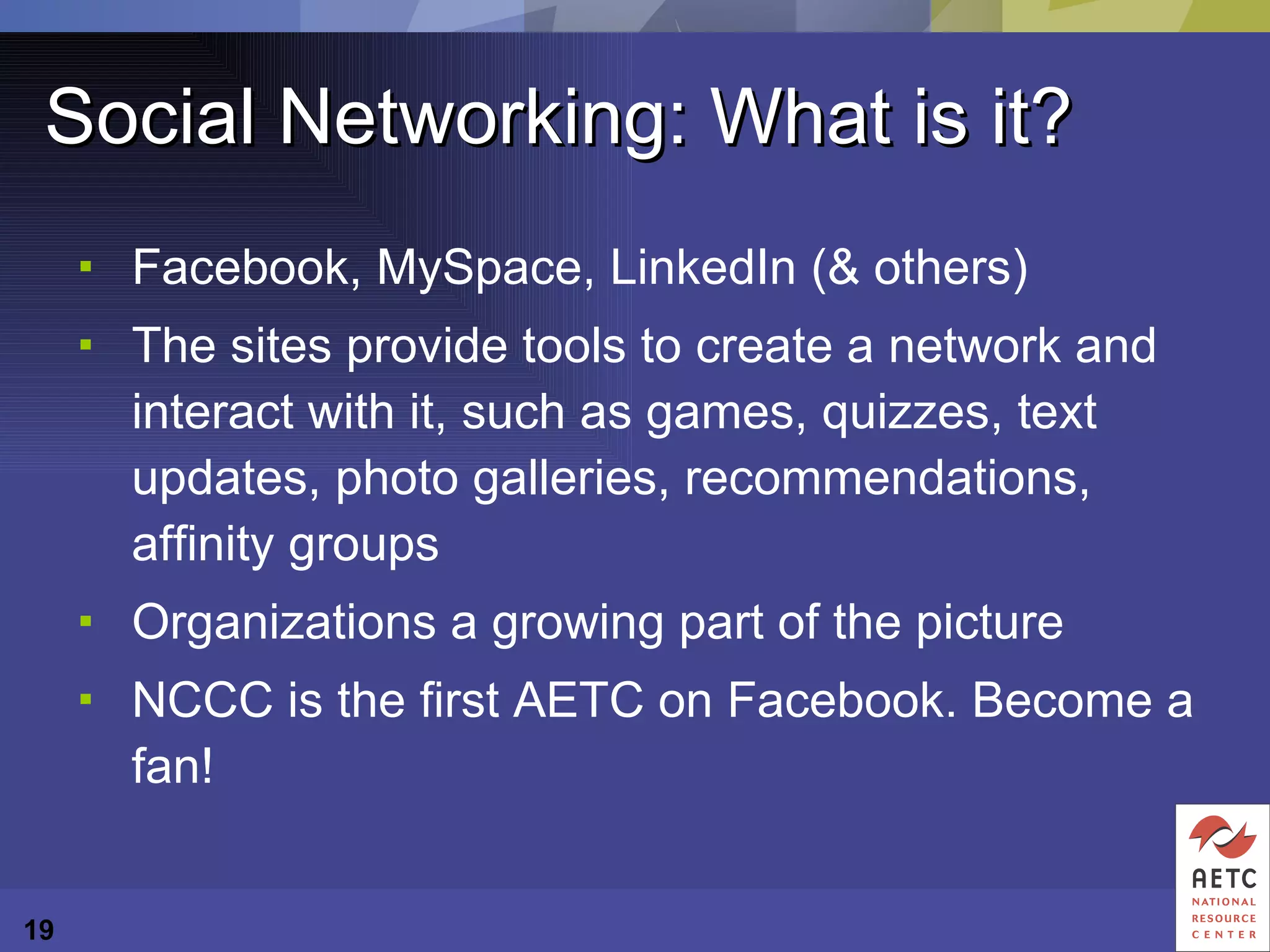 Social Networking: What is it? Facebook, MySpace, LinkedIn (& others) The sites provide tools to create a network and interact with it, such as games, quizzes, text updates, photo galleries, recommendations, affinity groups Organizations a growing part of the picture  NCCC is the first AETC on Facebook. Become a fan! 
