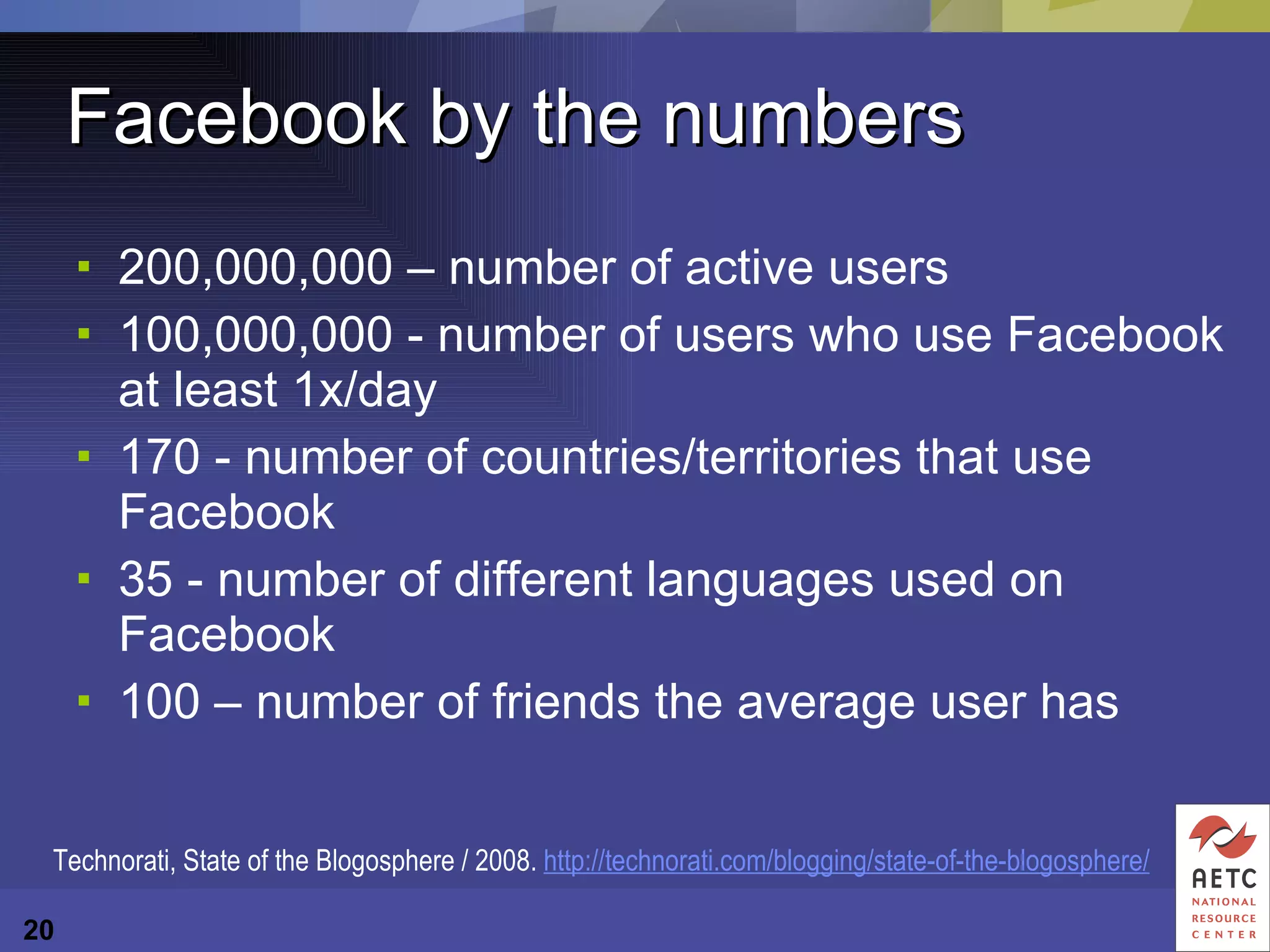 Facebook by the numbers 200,000,000 – number of active users 100,000,000 - number of users who use Facebook at least 1x/day 170 - number of countries/territories that use Facebook 35 - number of different languages used on Facebook 100 – number of friends the average user has Technorati, State of the Blogosphere / 2008.  http://technorati.com/blogging/state-of-the-blogosphere/ 