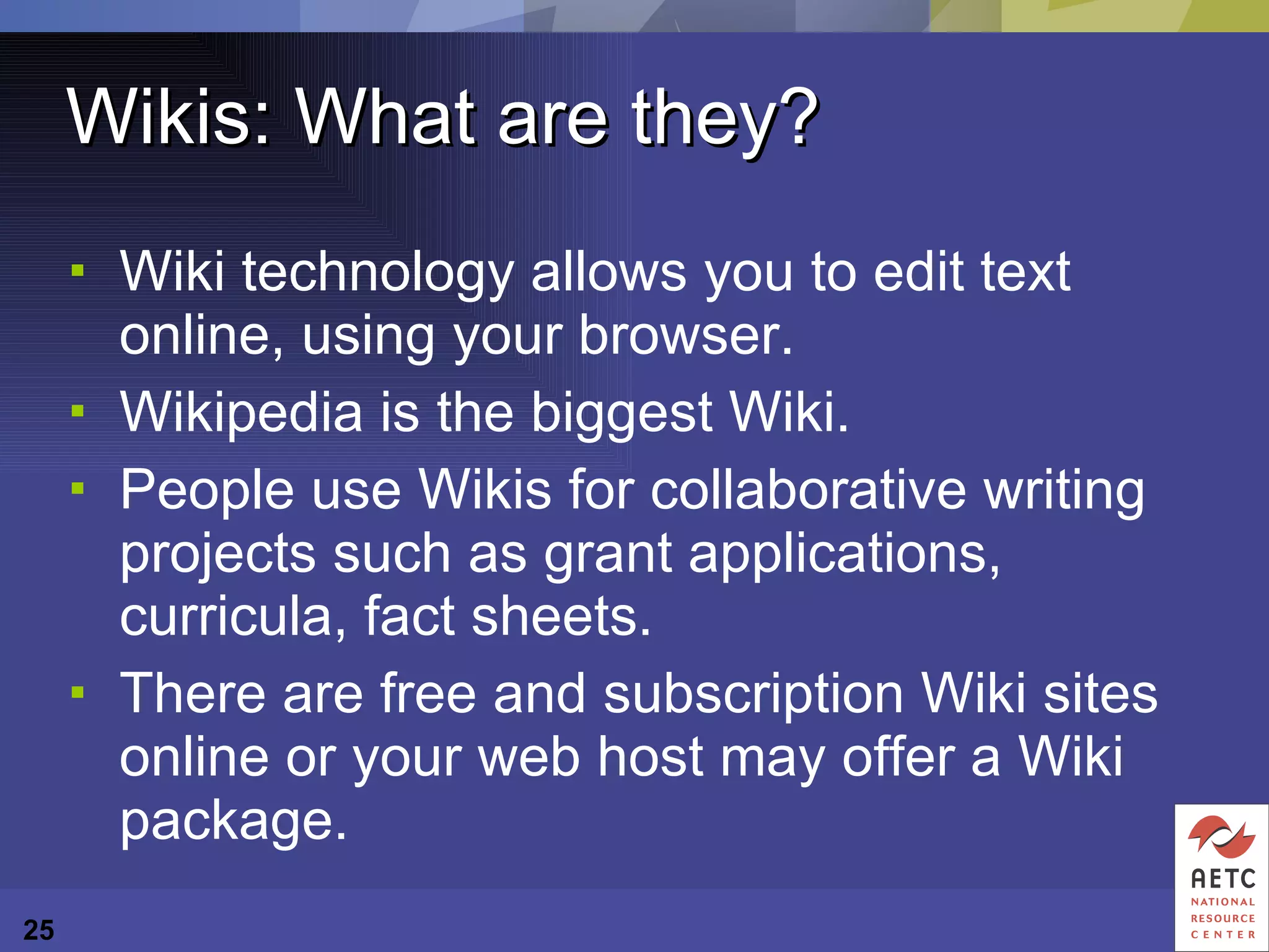 Wikis: What are they? Wiki technology allows you to edit text online, using your browser. Wikipedia is the biggest Wiki.  People use Wikis for collaborative writing projects such as grant applications, curricula, fact sheets. There are free and subscription Wiki sites online or your web host may offer a Wiki package. 