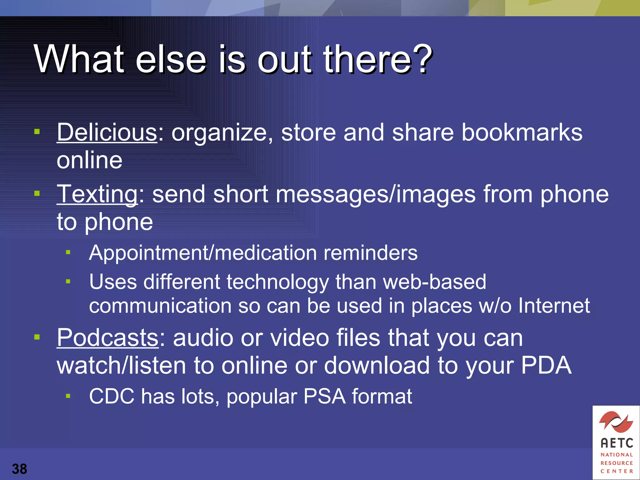 What else is out there? Delicious : organize, store and share bookmarks online Texting : send short messages/images from phone to phone Appointment/medication reminders Uses different technology than web-based communication so can be used in places w/o Internet Podcasts : audio or video files that you can watch/listen to online or download to your PDA CDC has lots, popular PSA format 