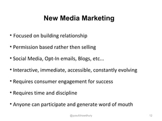 New Media Marketing
• Focused on building relationship
• Permission based rather then selling
• Social Media, Opt-In emails, Blogs, etc...
• Interactive, immediate, accessible, constantly evolving
• Requires consumer engagement for success
• Requires time and discipline
• Anyone can participate and generate word of mouth
12@yusufchowdhury
 