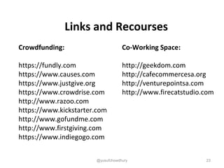 Links and Recourses
Crowdfunding:
https://fundly.com
https://www.causes.com
https://www.justgive.org
https://www.crowdrise.com
http://www.razoo.com
https://www.kickstarter.com
http://www.gofundme.com
http://www.firstgiving.com
https://www.indiegogo.com
Co-Working Space:
http://geekdom.com
http://cafecommercesa.org
http://venturepointsa.com
http://www.firecatstudio.com
23@yusufchowdhury
 