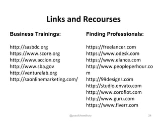 Links and Recourses
Business Trainings:
http://sasbdc.org
https://www.score.org
http://www.accion.org
http://www.sba.gov
http://venturelab.org
http://saonlinemarketing.com/
Finding Professionals:
https://freelancer.com
https://www.odesk.com
https://www.elance.com
http://www.peopleperhour.co
m
http://99designs.com
http://studio.envato.com
http://www.coroflot.com
http://www.guru.com
https://www.fiverr.com
24@yusufchowdhury
 