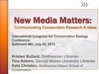 Communicating Conservation Research & Ideas
International Congress for Conservation Biology
Conference
Baltimore MD, July 20, 2013
Kristen Bullard, Smithsonian Libraries
Tina Adams, George Mason University Libraries
Kate Christen, Smithsonian-Mason School of
Conservation
1
 