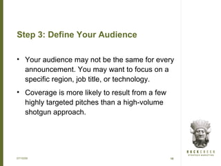 Step 3: Define Your Audience

• Your audience may not be the same for every
  announcement. You may want to focus on a
  specific region, job title, or technology.
• Coverage is more likely to result from a few
  highly targeted pitches than a high-volume
  shotgun approach.




07/15/09                                         10
 