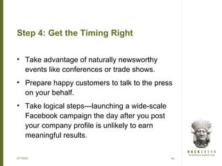 Step 4: Get the Timing Right


• Take advantage of naturally newsworthy
  events like conferences or trade shows.
• Prepare happy customers to talk to the press
  on your behalf.
• Take logical steps—launching a wide-scale
  Facebook campaign the day after you post
  your company profile is unlikely to earn
  meaningful results.

07/15/09                                      11
 