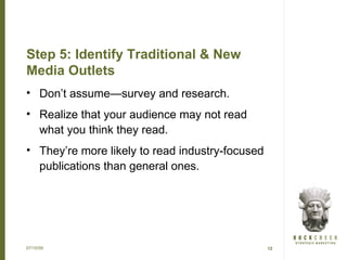 Step 5: Identify Traditional & New
Media Outlets
• Don’t assume—survey and research.
• Realize that your audience may not read
  what you think they read.
• They’re more likely to read industry-focused
  publications than general ones.




07/15/09                                         12
 