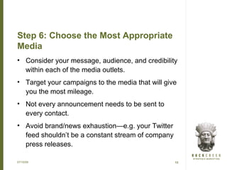 Step 6: Choose the Most Appropriate
Media
• Consider your message, audience, and credibility
  within each of the media outlets.
• Target your campaigns to the media that will give
  you the most mileage.
• Not every announcement needs to be sent to
  every contact.
• Avoid brand/news exhaustion—e.g. your Twitter
  feed shouldn’t be a constant stream of company
  press releases.

07/15/09                                           13
 