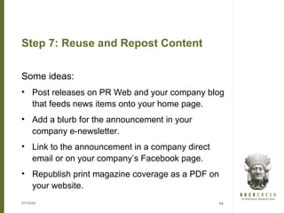 Step 7: Reuse and Repost Content

Some ideas:
• Post releases on PR Web and your company blog
  that feeds news items onto your home page.
• Add a blurb for the announcement in your
  company e-newsletter.
• Link to the announcement in a company direct
  email or on your company’s Facebook page.
• Republish print magazine coverage as a PDF on
  your website.
07/15/09                                         14
 