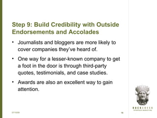 Step 9: Build Credibility with Outside
Endorsements and Accolades
• Journalists and bloggers are more likely to
  cover companies they’ve heard of.
• One way for a lesser-known company to get
  a foot in the door is through third-party
  quotes, testimonials, and case studies.
• Awards are also an excellent way to gain
  attention.



07/15/09                                        16
 