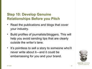 Step 10: Develop Genuine
Relationships Before you Pitch
• Read the publications and blogs that cover
  your industry.
• Build profiles of journalists/bloggers. This will
  help you avoid sending tips that are clearly
  outside the writer’s lane.
• It’s pointless to sell a story to someone who’ll
  never write about it—and it could be
  embarrassing for you and your brand.

07/15/09                                          17
 