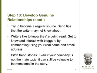 Step 10: Develop Genuine
Relationships (cont.)
• Try to become a regular source. Send tips
  that the writer may not know about.
• Writers like to know they’re being read. Get to
  know and interact with bloggers by
  commenting using your real name and email
  address.
• Pitch trend stories. Even if your company is
  not the main topic, it can still be valuable to
  be mentioned in the story.
07/15/09                                            18
 