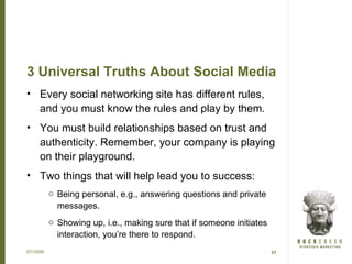 3 Universal Truths About Social Media
• Every social networking site has different rules,
  and you must know the rules and play by them.
• You must build relationships based on trust and
  authenticity. Remember, your company is playing
  on their playground.
• Two things that will help lead you to success:
           o Being personal, e.g., answering questions and private
             messages.
           o Showing up, i.e., making sure that if someone initiates
             interaction, you’re there to respond.
07/15/09                                                               21
 