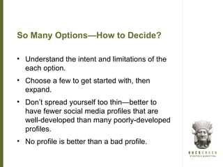 So Many Options—How to Decide?

• Understand the intent and limitations of the
  each option.
• Choose a few to get started with, then
  expand.
• Don’t spread yourself too thin—better to
  have fewer social media profiles that are
  well-developed than many poorly-developed
  profiles.
• No profile is better than a bad profile.
 